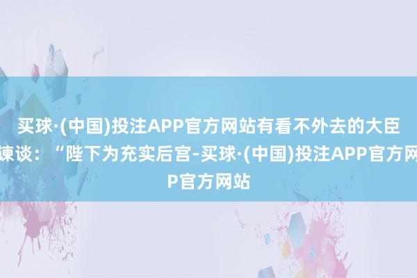 买球·(中国)投注APP官方网站有看不外去的大臣劝谏谈：“陛下为充实后宫-买球·(中国)投注APP官方网站