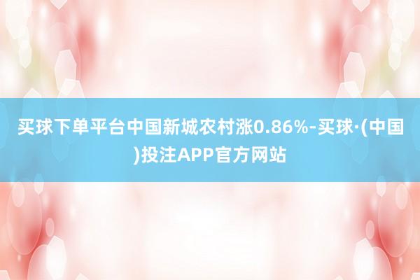 买球下单平台中国新城农村涨0.86%-买球·(中国)投注APP官方网站