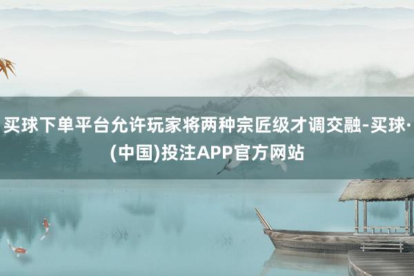 买球下单平台允许玩家将两种宗匠级才调交融-买球·(中国)投注APP官方网站