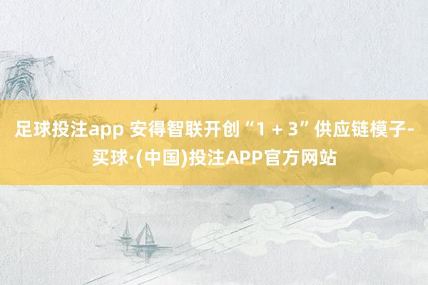 足球投注app 安得智联开创“1 + 3”供应链模子-买球·(中国)投注APP官方网站