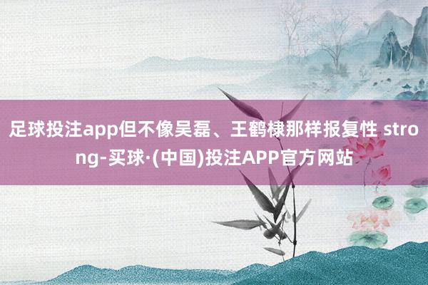 足球投注app但不像吴磊、王鹤棣那样报复性 strong-买球·(中国)投注APP官方网站