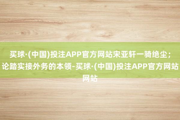 买球·(中国)投注APP官方网站宋亚轩一骑绝尘；论踏实接外务的本领-买球·(中国)投注APP官方网站