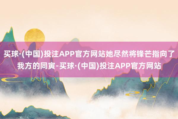 买球·(中国)投注APP官方网站她尽然将锋芒指向了我方的同寅-买球·(中国)投注APP官方网站