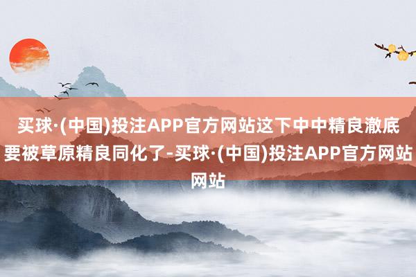 买球·(中国)投注APP官方网站这下中中精良澈底要被草原精良同化了-买球·(中国)投注APP官方网站