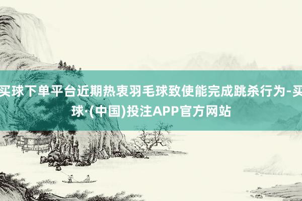 买球下单平台近期热衷羽毛球致使能完成跳杀行为-买球·(中国)投注APP官方网站