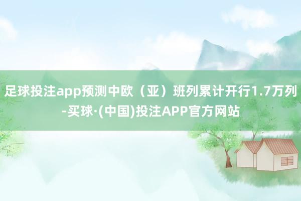 足球投注app预测中欧（亚）班列累计开行1.7万列-买球·(中国)投注APP官方网站