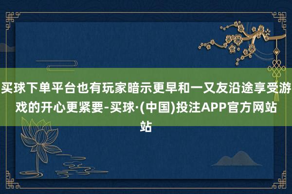 买球下单平台也有玩家暗示更早和一又友沿途享受游戏的开心更紧要-买球·(中国)投注APP官方网站