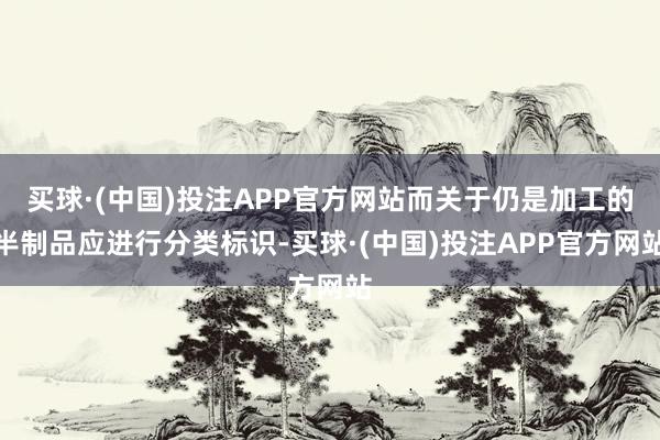 买球·(中国)投注APP官方网站而关于仍是加工的半制品应进行分类标识-买球·(中国)投注APP官方网站