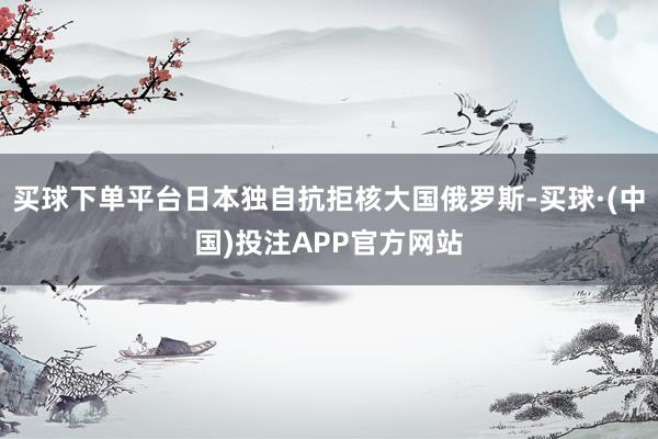 买球下单平台日本独自抗拒核大国俄罗斯-买球·(中国)投注APP官方网站
