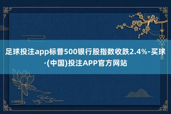 足球投注app标普500银行股指数收跌2.4%-买球·(中国)投注APP官方网站