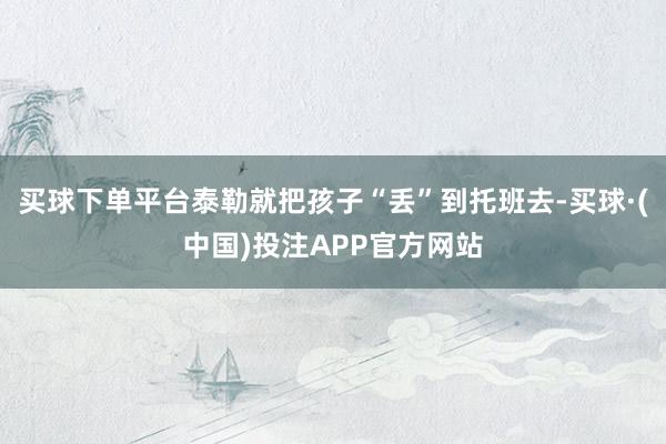 买球下单平台泰勒就把孩子“丢”到托班去-买球·(中国)投注APP官方网站