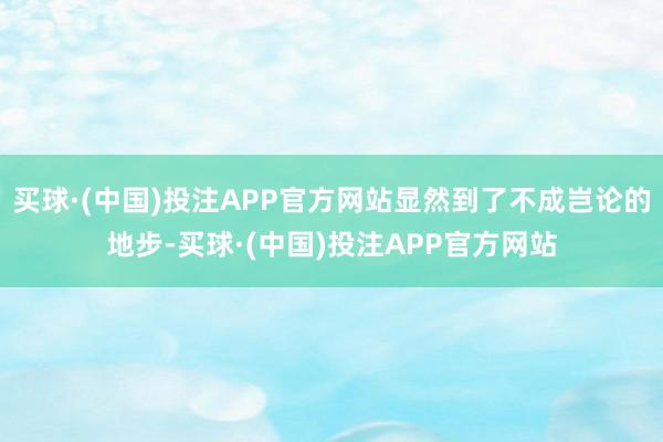 买球·(中国)投注APP官方网站显然到了不成岂论的地步-买球·(中国)投注APP官方网站