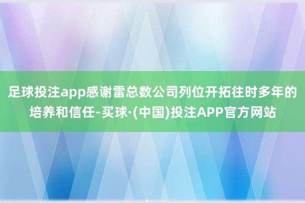 足球投注app　　感谢雷总数公司列位开拓往时多年的培养和信任-买球·(中国)投注APP官方网站