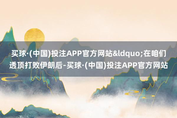 买球·(中国)投注APP官方网站&ldquo;在咱们透顶打败伊朗后-买球·(中国)投注APP官方网站