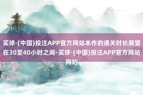 买球·(中国)投注APP官方网站本作的通关时长展望在30至40小时之间-买球·(中国)投注APP官方网站