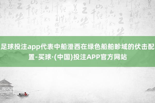 足球投注app代表中船澄西在绿色船舶畛域的伏击配置-买球·(中国)投注APP官方网站