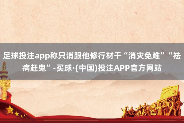 足球投注app称只消跟他修行材干“消灾免难”“祛病赶鬼”-买球·(中国)投注APP官方网站