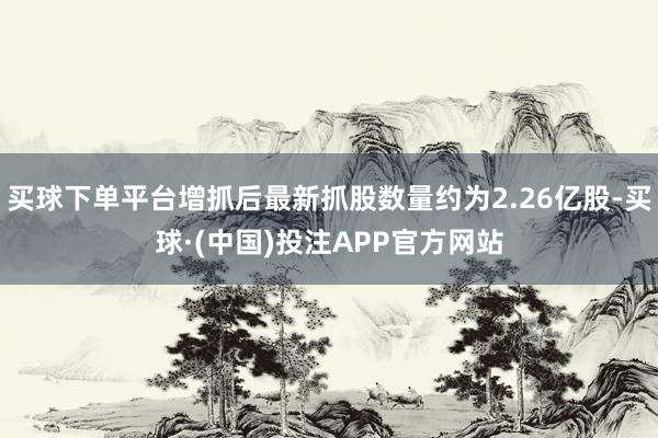 买球下单平台增抓后最新抓股数量约为2.26亿股-买球·(中国)投注APP官方网站