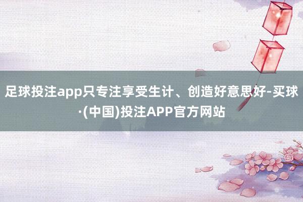 足球投注app只专注享受生计、创造好意思好-买球·(中国)投注APP官方网站