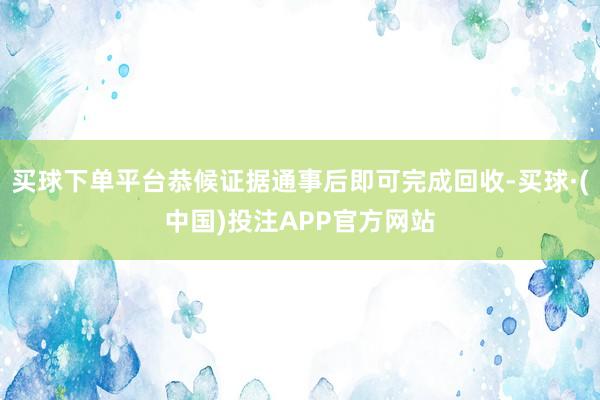买球下单平台恭候证据通事后即可完成回收-买球·(中国)投注APP官方网站