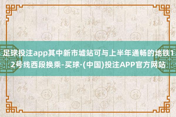足球投注app其中新市墟站可与上半年通畅的地铁12号线西段换乘-买球·(中国)投注APP官方网站