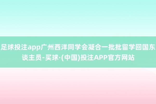 足球投注app广州西洋同学会凝合一批批留学回国东谈主员-买球·(中国)投注APP官方网站