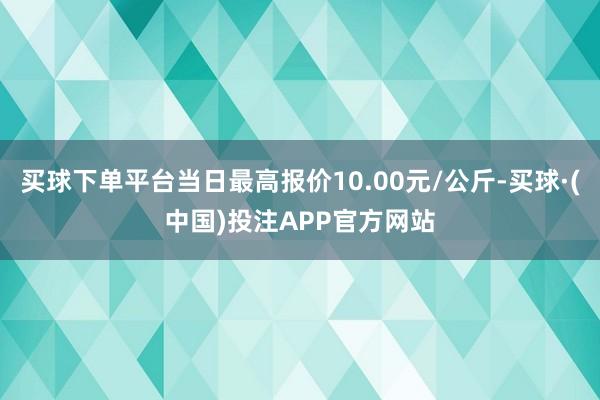 买球下单平台当日最高报价10.00元/公斤-买球·(中国)投注APP官方网站