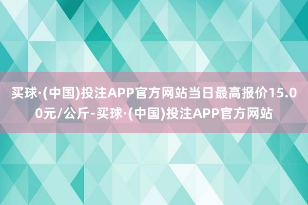 买球·(中国)投注APP官方网站当日最高报价15.00元/公斤-买球·(中国)投注APP官方网站