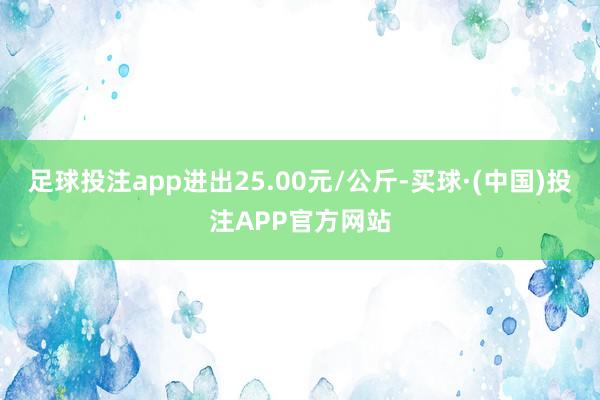 足球投注app进出25.00元/公斤-买球·(中国)投注APP官方网站