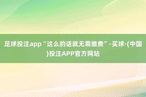 足球投注app“这么的话就无需缴费”-买球·(中国)投注APP官方网站