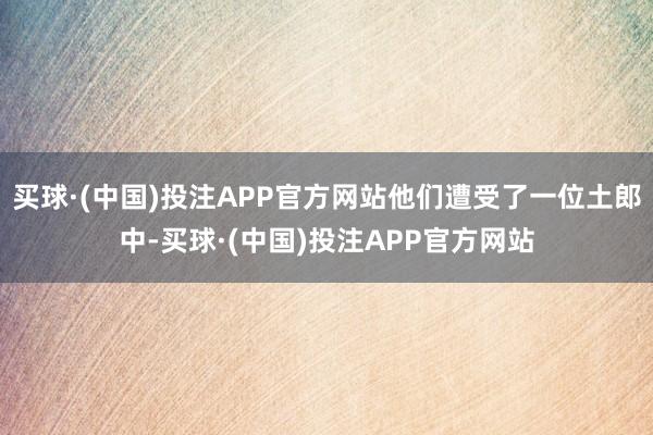 买球·(中国)投注APP官方网站他们遭受了一位土郎中-买球·(中国)投注APP官方网站