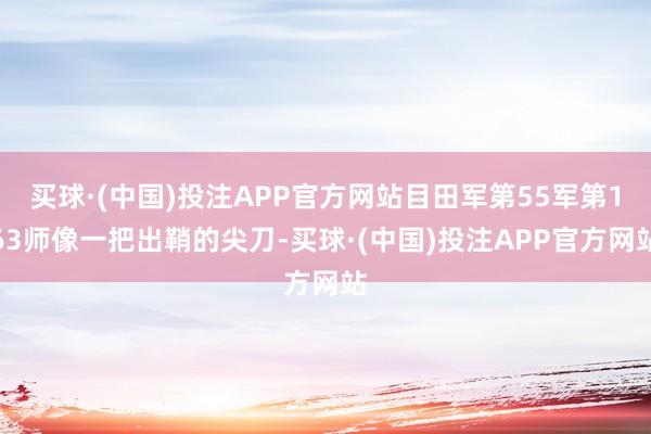 买球·(中国)投注APP官方网站目田军第55军第163师像一把出鞘的尖刀-买球·(中国)投注APP官方网站