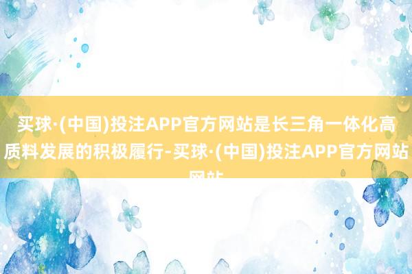 买球·(中国)投注APP官方网站是长三角一体化高质料发展的积极履行-买球·(中国)投注APP官方网站