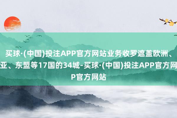 买球·(中国)投注APP官方网站业务收罗遮盖欧洲、中亚、东盟等17国的34城-买球·(中国)投注APP官方网站