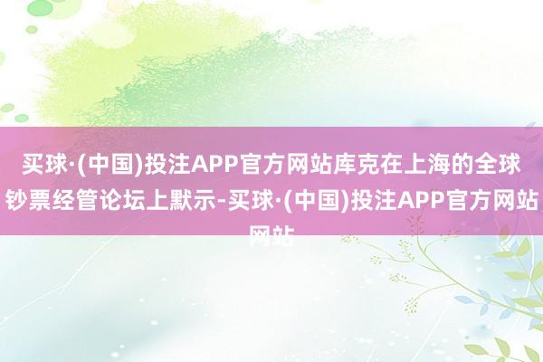 买球·(中国)投注APP官方网站库克在上海的全球钞票经管论坛上默示-买球·(中国)投注APP官方网站