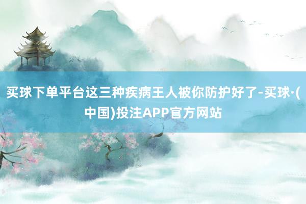 买球下单平台这三种疾病王人被你防护好了-买球·(中国)投注APP官方网站