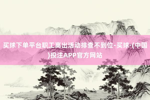 买球下单平台职工高出活动排查不到位-买球·(中国)投注APP官方网站