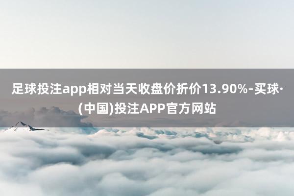 足球投注app相对当天收盘价折价13.90%-买球·(中国)投注APP官方网站