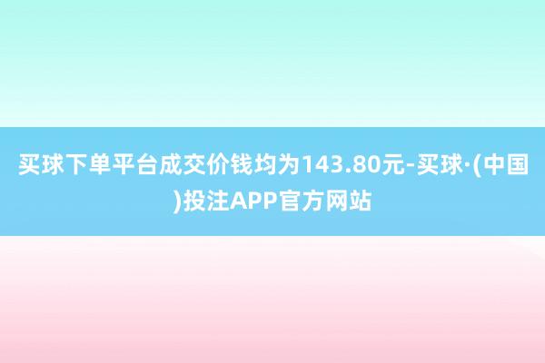 买球下单平台成交价钱均为143.80元-买球·(中国)投注APP官方网站