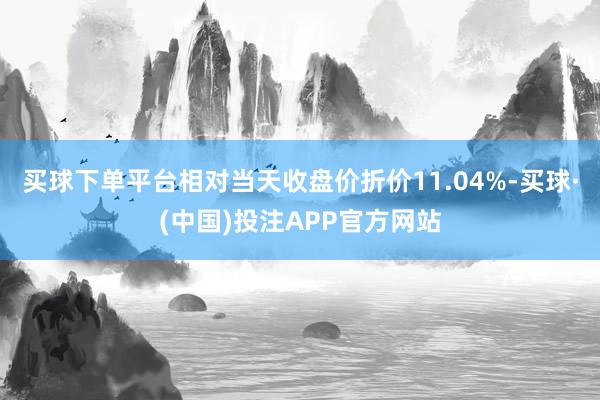 买球下单平台相对当天收盘价折价11.04%-买球·(中国)投注APP官方网站