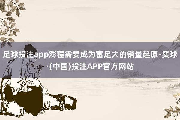 足球投注app澎程需要成为富足大的销量起原-买球·(中国)投注APP官方网站