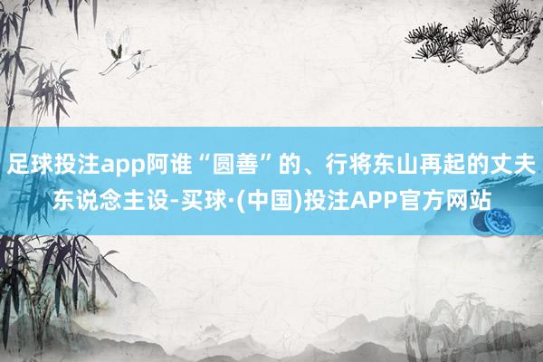 足球投注app阿谁“圆善”的、行将东山再起的丈夫东说念主设-买球·(中国)投注APP官方网站