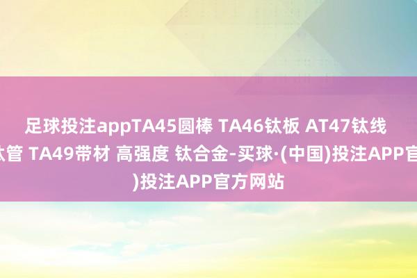 足球投注appTA45圆棒 TA46钛板 AT47钛线 TA48钛管 TA49带材 高强度 钛合金-买球·(中国)投注APP官方网站