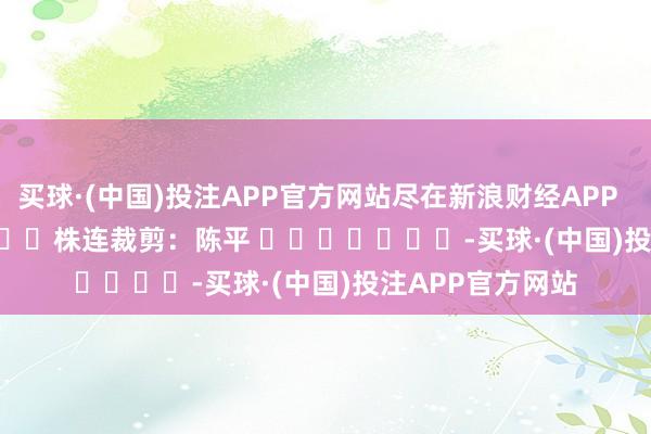 买球·(中国)投注APP官方网站尽在新浪财经APP            						株连裁剪：陈平 							-买球·(中国)投注APP官方网站