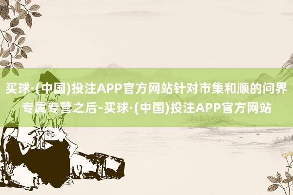 买球·(中国)投注APP官方网站针对市集和顺的问界专属专营之后-买球·(中国)投注APP官方网站