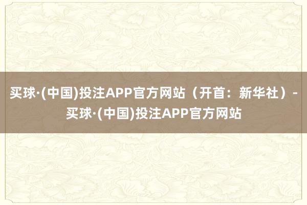 买球·(中国)投注APP官方网站（开首：新华社）-买球·(中国)投注APP官方网站