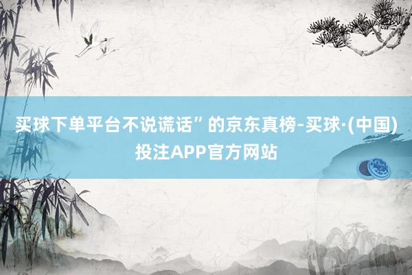 买球下单平台不说谎话”的京东真榜-买球·(中国)投注APP官方网站