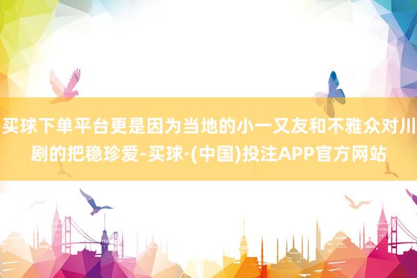 买球下单平台更是因为当地的小一又友和不雅众对川剧的把稳珍爱-买球·(中国)投注APP官方网站