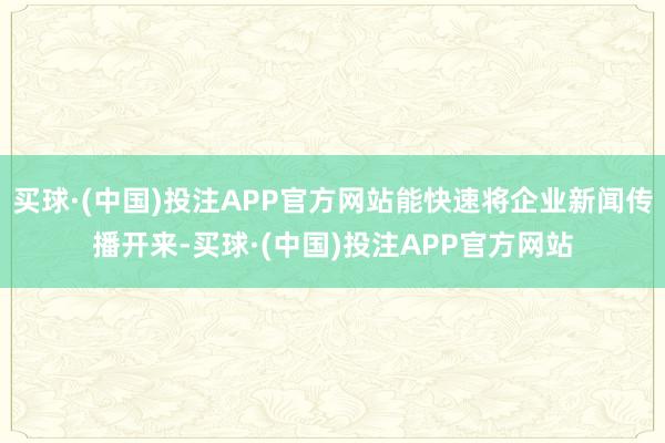 买球·(中国)投注APP官方网站能快速将企业新闻传播开来-买球·(中国)投注APP官方网站