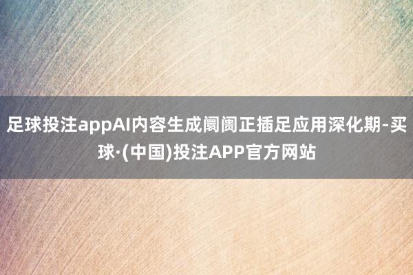 足球投注appAI内容生成阛阓正插足应用深化期-买球·(中国)投注APP官方网站